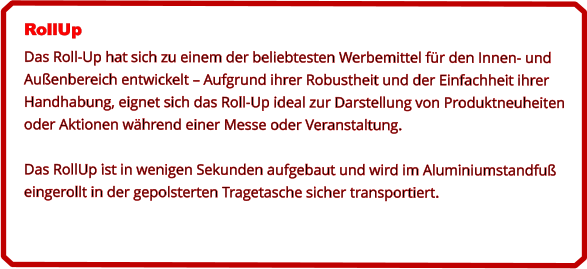 RollUp Das Roll-Up hat sich zu einem der beliebtesten Werbemittel für den Innen- und Außenbereich entwickelt – Aufgrund ihrer Robustheit und der Einfachheit ihrer Handhabung, eignet sich das Roll-Up ideal zur Darstellung von Produktneuheiten oder Aktionen während einer Messe oder Veranstaltung.  Das RollUp ist in wenigen Sekunden aufgebaut und wird im Aluminiumstandfuß eingerollt in der gepolsterten Tragetasche sicher transportiert.